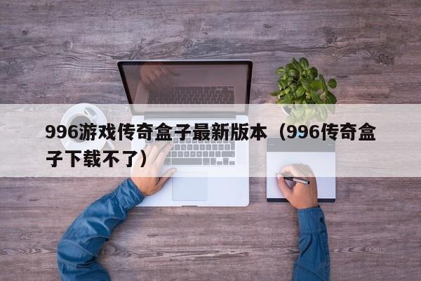 996游戏传奇盒子最新版本（996传奇盒子下载不了）