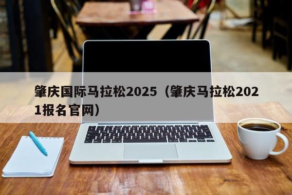 肇庆国际马拉松2025（肇庆马拉松2021报名官网）