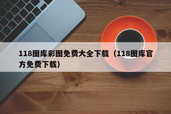 118图库彩图免费大全下载（118图库官方免费下载）