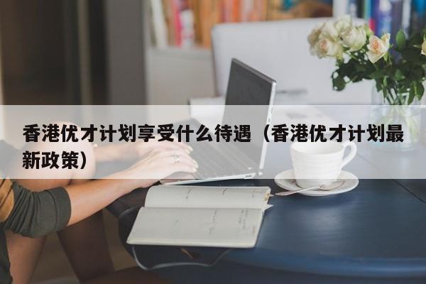 香港优才计划享受什么待遇（香港优才计划最新政策）