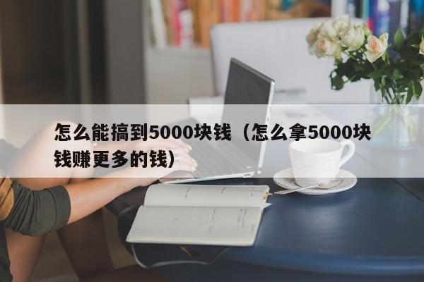 怎么能搞到5000块钱（怎么拿5000块钱赚更多的钱）