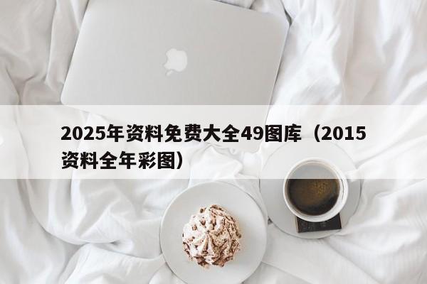 2025年资料免费大全49图库（2015资料全年彩图）