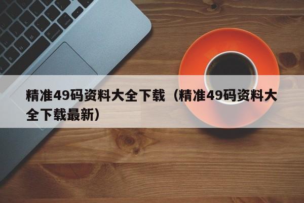 精准49码资料大全下载（精准49码资料大全下载最新）