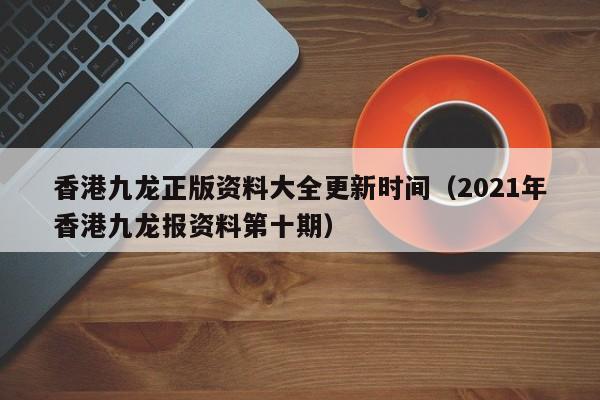 香港九龙正版资料大全更新时间（2021年香港九龙报资料第十期）