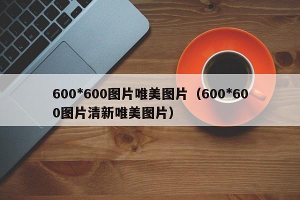 600*600图片唯美图片（600*600图片清新唯美图片）