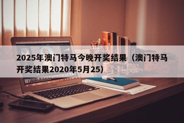 2025年澳门特马今晚开奖结果（澳门特马开奖结果2020年5月25）