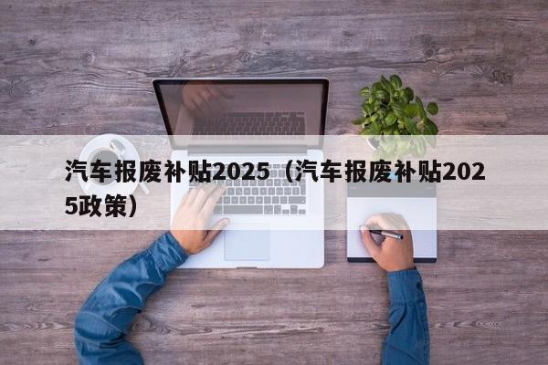 汽车报废补贴2025（汽车报废补贴2025政策）