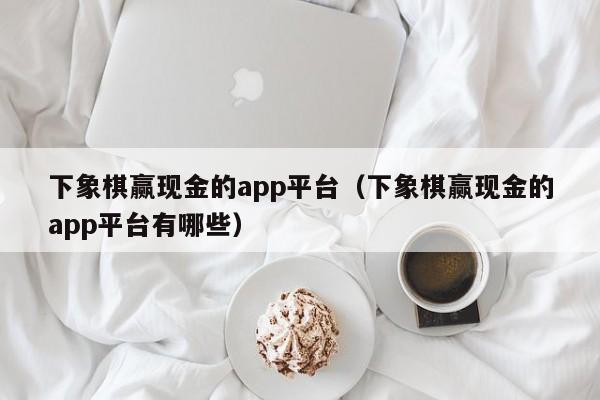 下象棋赢现金的app平台（下象棋赢现金的app平台有哪些）