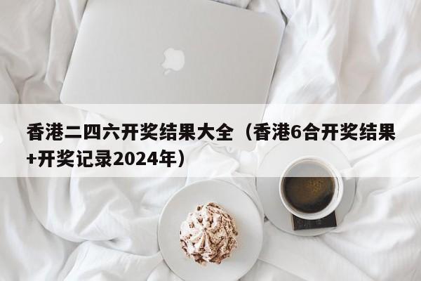 香港二四六开奖结果大全（香港6合开奖结果+开奖记录2024年）