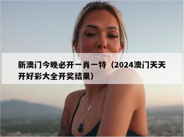 新澳门今晚必开一肖一特（2024澳门天天开好彩大全开奖结果）