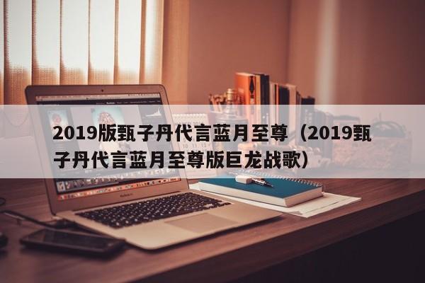 2019版甄子丹代言蓝月至尊（2019甄子丹代言蓝月至尊版巨龙战歌）