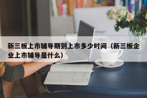 新三板上市辅导期到上市多少时间（新三板企业上市辅导是什么）