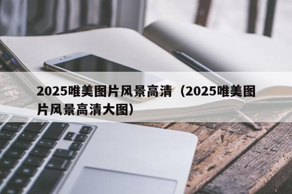 2025唯美图片风景高清（2025唯美图片风景高清大图）