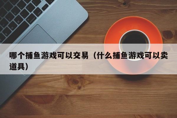 哪个捕鱼游戏可以交易（什么捕鱼游戏可以卖道具）