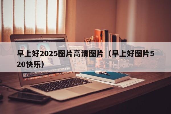 早上好2025图片高清图片（早上好图片520快乐）