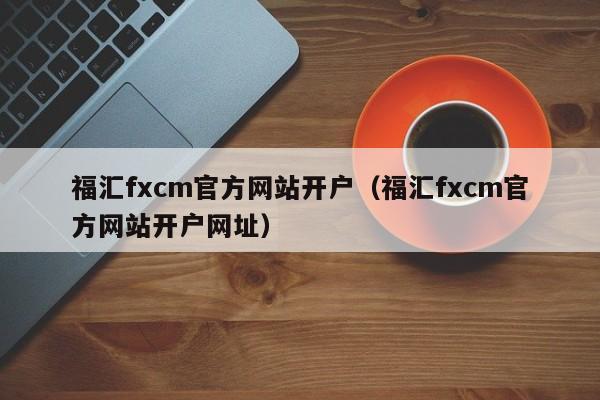 福汇fxcm官方网站开户（福汇fxcm官方网站开户网址）