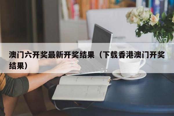 澳门六开奖最新开奖结果（下载香港澳门开奖结果）