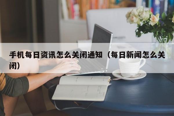 手机每日资讯怎么关闭通知（每日新闻怎么关闭）