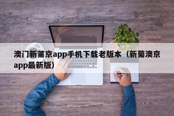 澳门新莆京app手机下载老版本（新葡澳京app最新版）