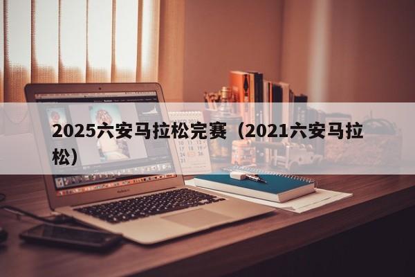 2025六安马拉松完赛（2021六安马拉松）