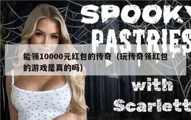 能领10000元红包的传奇（玩传奇领红包的游戏是真的吗）