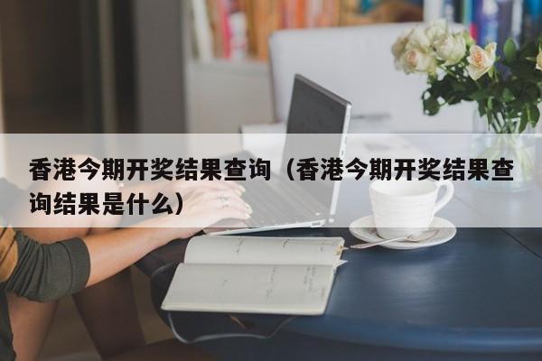 香港今期开奖结果查询（香港今期开奖结果查询结果是什么）