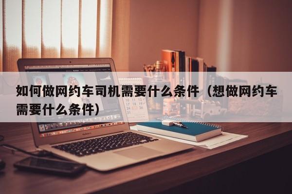 如何做网约车司机需要什么条件（想做网约车需要什么条件）