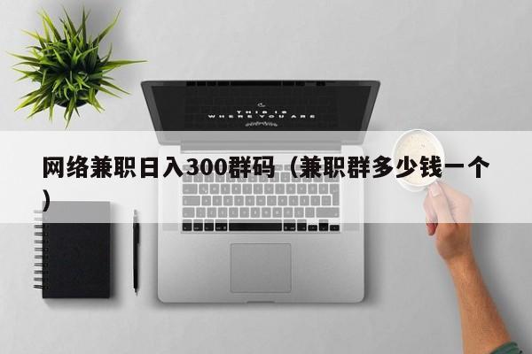 网络兼职日入300群码（兼职群多少钱一个）