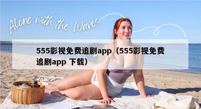 555影视免费追剧app（555影视免费追剧app 下载）