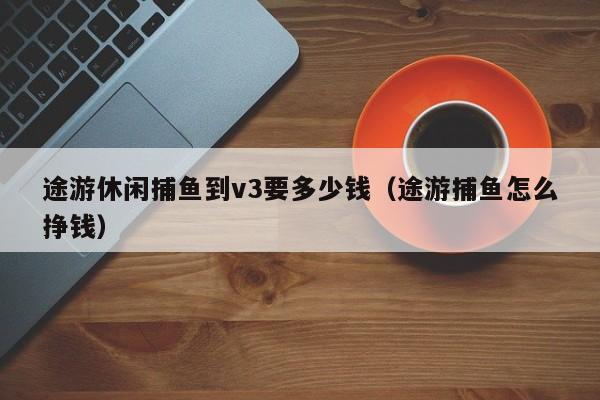 途游休闲捕鱼到v3要多少钱（途游捕鱼怎么挣钱）