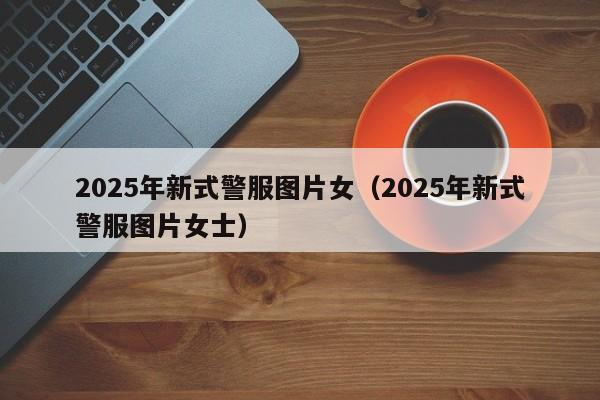 2025年新式警服图片女（2025年新式警服图片女士）