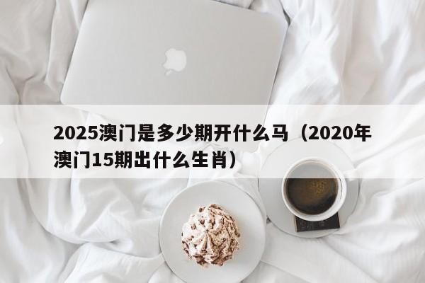 2025澳门是多少期开什么马（2020年澳门15期出什么生肖）