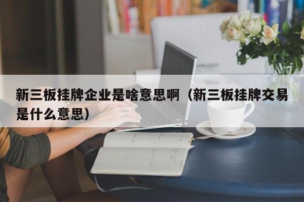 新三板挂牌企业是啥意思啊（新三板挂牌交易是什么意思）